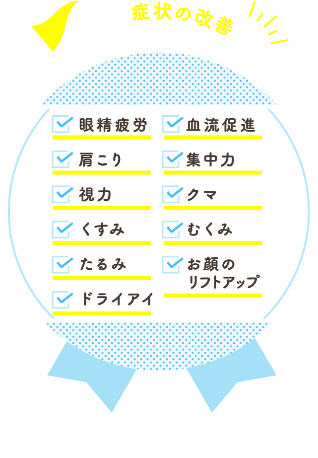 これらの症状の改善が期待できます! 眼精疲労/血流促進/肩こり/集中力/視力/クマ/くすみ/むくみ/たるみ/お顔のリフトアップ